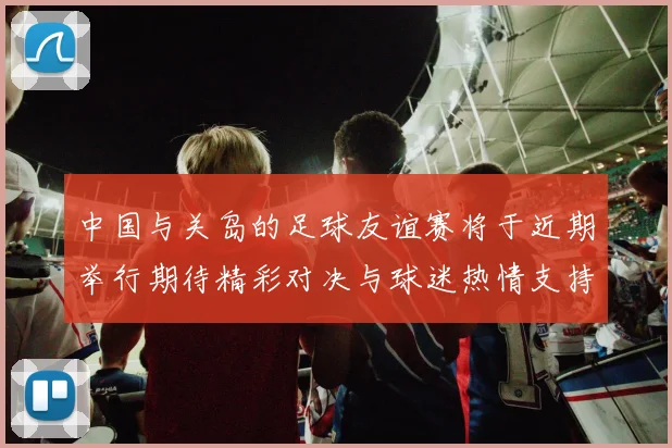 中国与关岛的足球友谊赛将于近期举行期待精彩对决与球迷热情支持