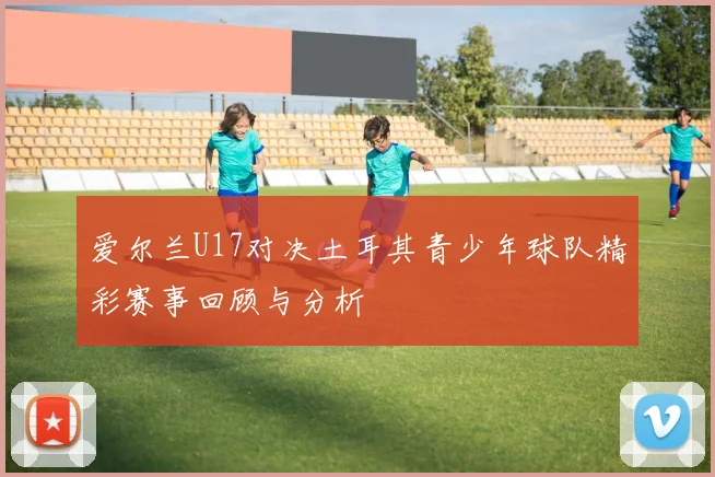 爱尔兰U17对决土耳其青少年球队精彩赛事回顾与分析