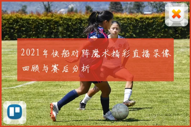 2021年快船对阵魔术精彩直播录像回顾与赛后分析