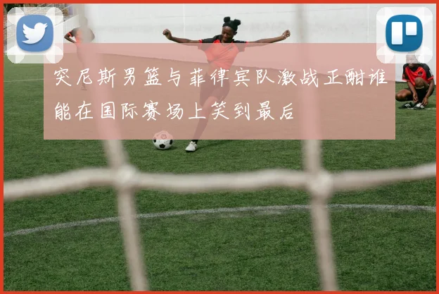 突尼斯男篮与菲律宾队激战正酣谁能在国际赛场上笑到最后