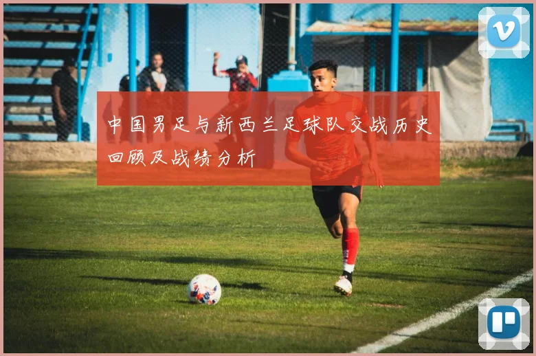 中国男足与新西兰足球队交战历史回顾及战绩分析
