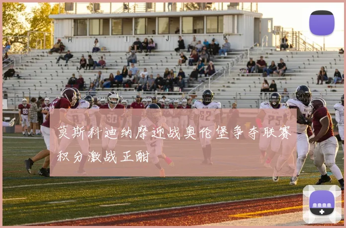 莫斯科迪纳摩迎战奥伦堡争夺联赛积分激战正酣